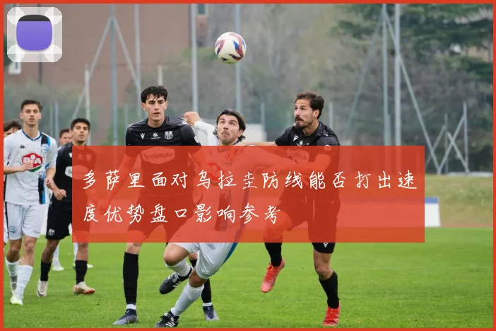 多萨里面对乌拉圭防线能否打出速度优势盘口影响参考