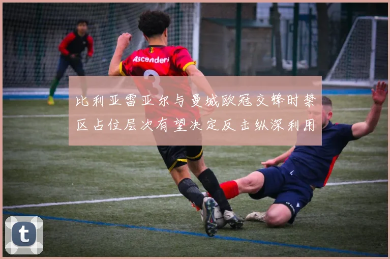 比利亚雷亚尔与曼城欧冠交锋时禁区占位层次有望决定反击纵深利用