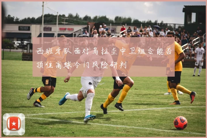西班牙队面对乌拉圭中卫组合能否顶住高球冷门风险研判