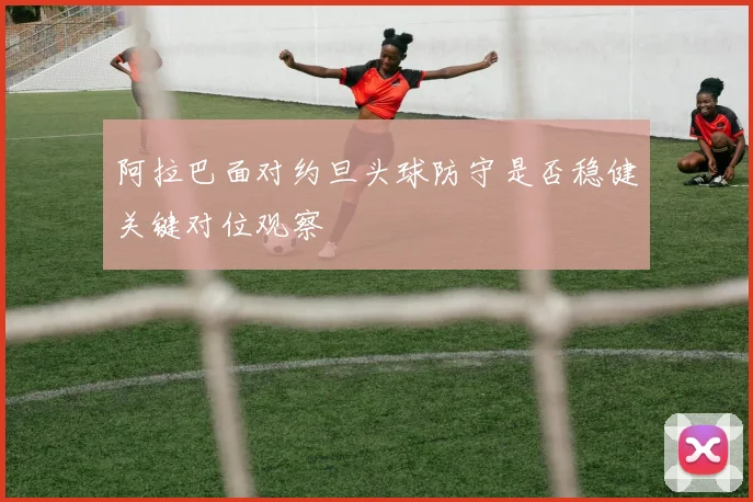阿拉巴面对约旦头球防守是否稳健关键对位观察