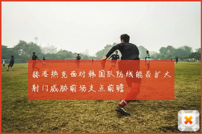 赫洛热克面对韩国队防线能否扩大射门威胁前场支点前瞻