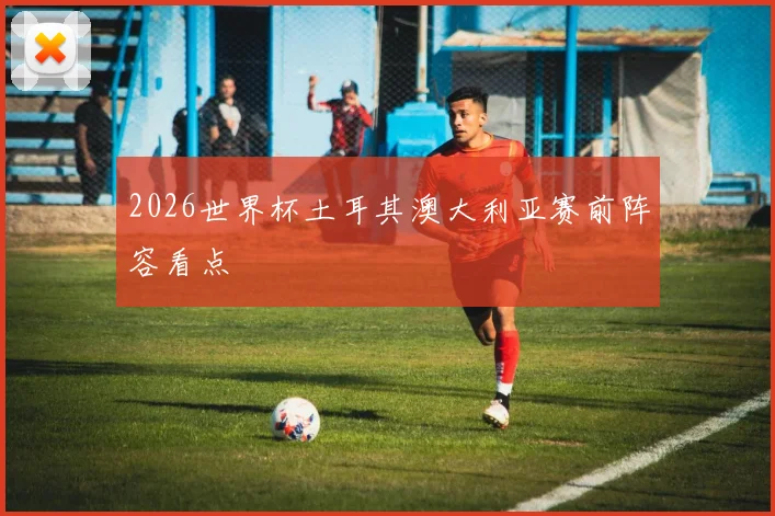 2026世界杯土耳其澳大利亚赛前阵容看点