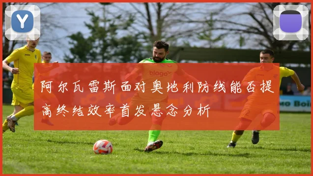 阿尔瓦雷斯面对奥地利防线能否提高终结效率首发悬念分析