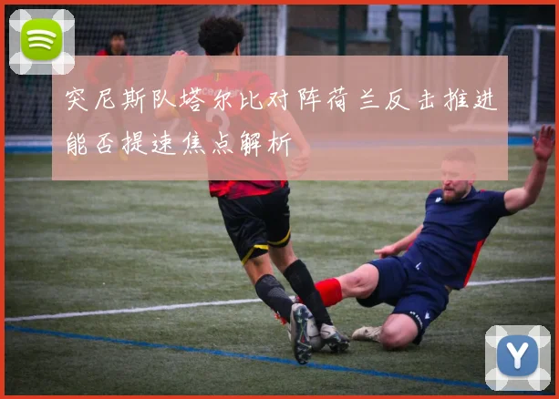 突尼斯队塔尔比对阵荷兰反击推进能否提速焦点解析