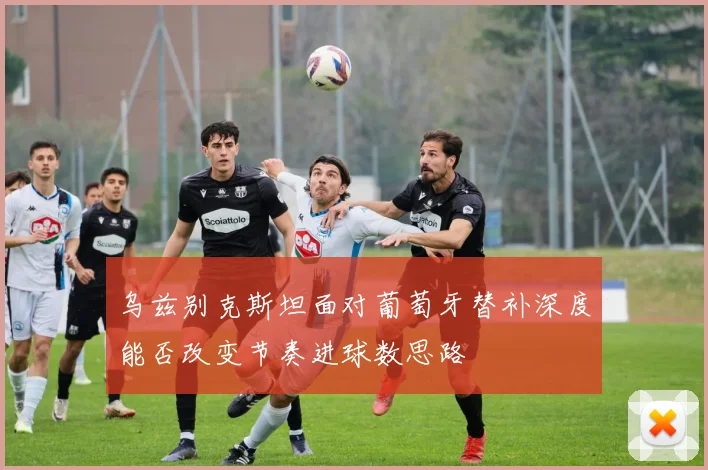 乌兹别克斯坦面对葡萄牙替补深度能否改变节奏进球数思路