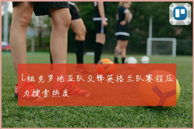 L组克罗地亚队交锋英格兰队赛程压力搜索热度