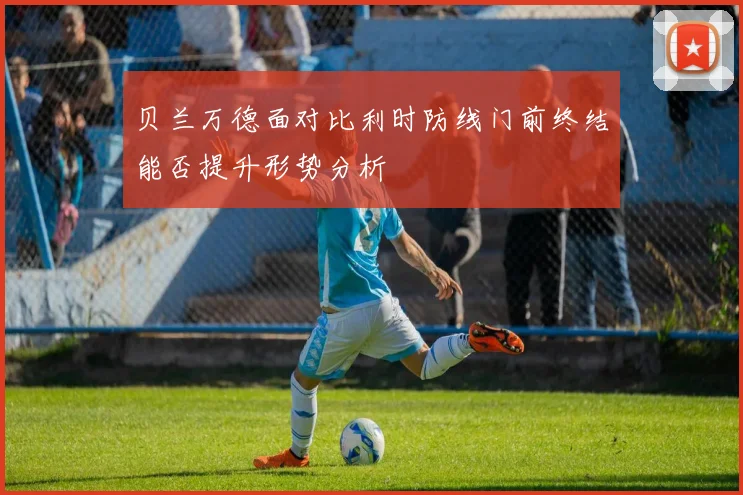 贝兰万德面对比利时防线门前终结能否提升形势分析