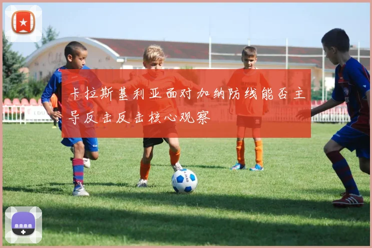 卡拉斯基利亚面对加纳防线能否主导反击反击核心观察