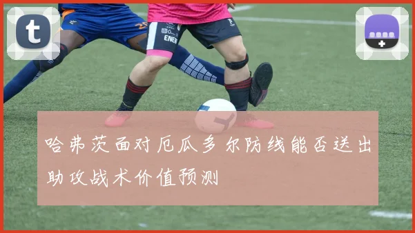 哈弗茨面对厄瓜多尔防线能否送出助攻战术价值预测