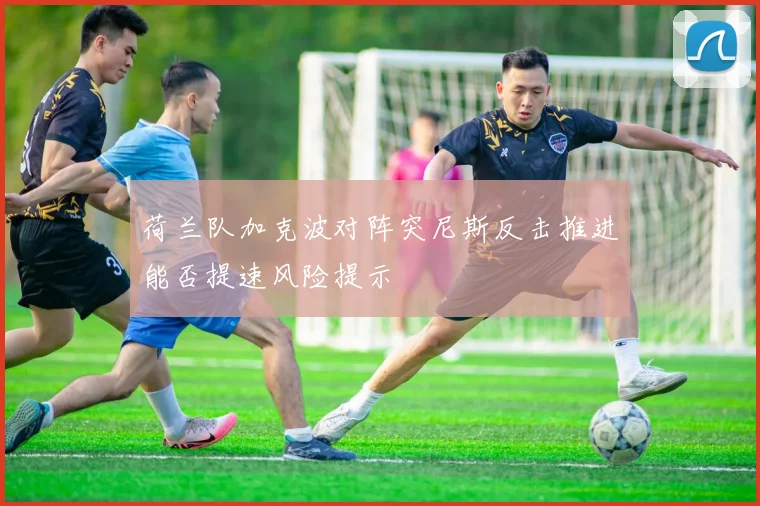 荷兰队加克波对阵突尼斯反击推进能否提速风险提示