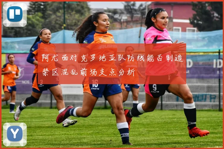 阿尤面对克罗地亚队防线能否制造禁区混乱前场支点分析