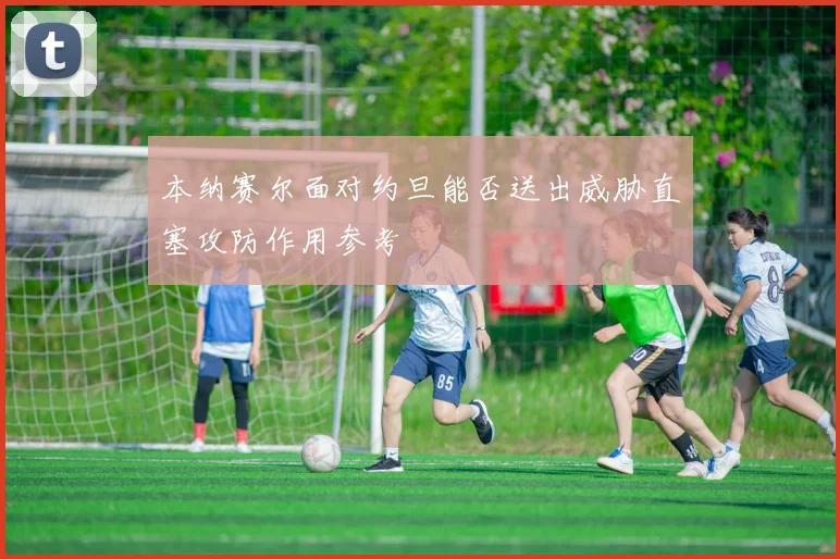 本纳赛尔面对约旦能否送出威胁直塞攻防作用参考
