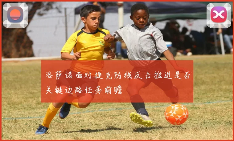 洛萨诺面对捷克防线反击推进是否关键边路任务前瞻