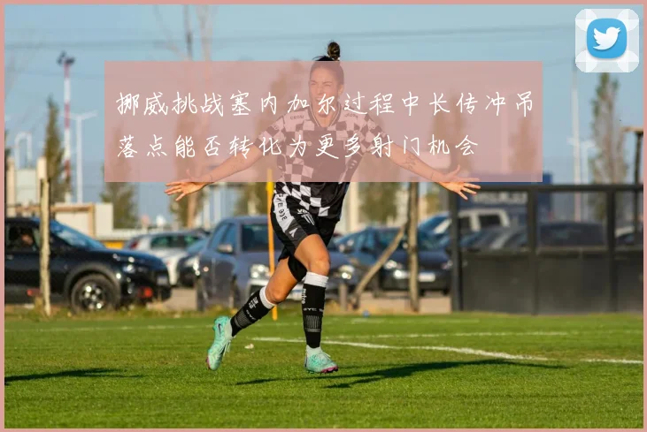 挪威挑战塞内加尔过程中长传冲吊落点能否转化为更多射门机会