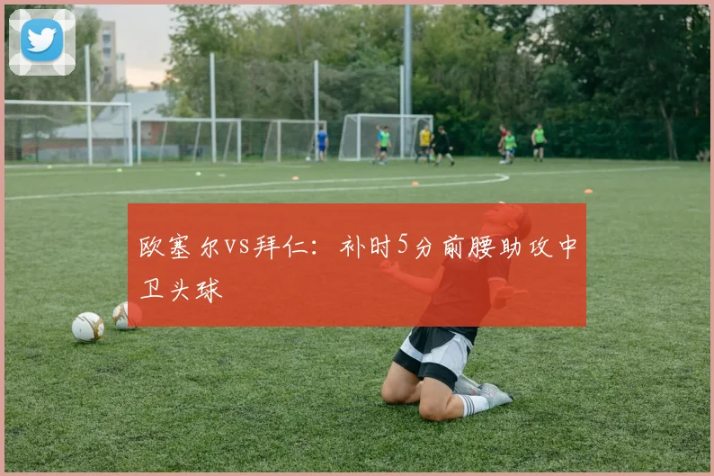 欧塞尔vs拜仁：补时5分前腰助攻中卫头球