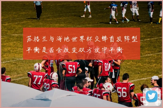 苏格兰与海地世界杯交锋首发阵型平衡是否会改变双方攻守平衡