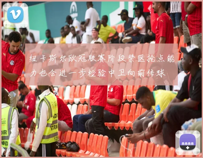 纽卡斯尔欧冠联赛阶段禁区抢点能力也会进一步检验中卫向前传球