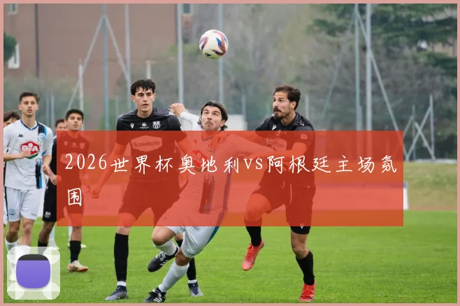 2026世界杯奥地利vs阿根廷主场氛围