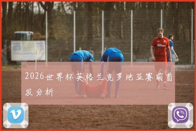 2026世界杯英格兰克罗地亚赛前首发分析