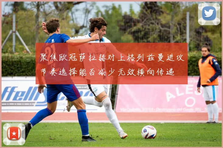 聚焦欧冠萨拉赫对上格列兹曼进攻节奏选择能否减少无效横向传递
