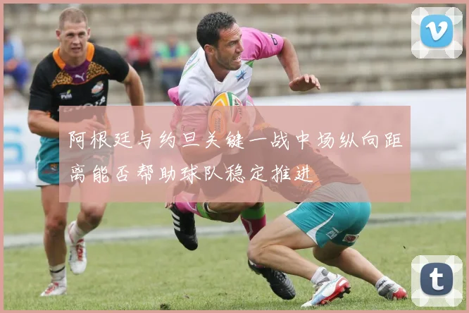 阿根廷与约旦关键一战中场纵向距离能否帮助球队稳定推进