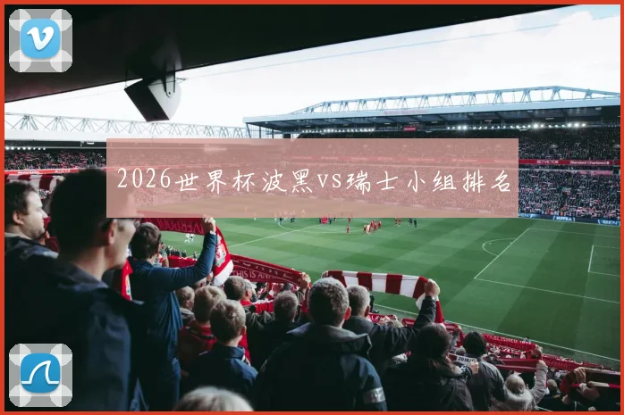 2026世界杯波黑vs瑞士小组排名