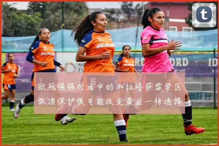 欧冠强强对话中的加拉塔萨雷禁区弧顶保护很可能改变最后一传选择