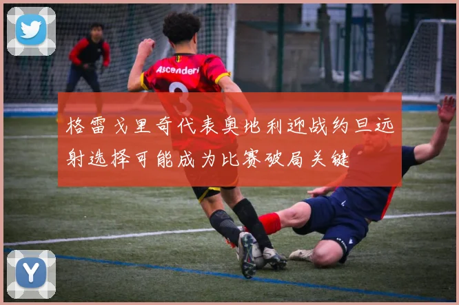 格雷戈里奇代表奥地利迎战约旦远射选择可能成为比赛破局关键