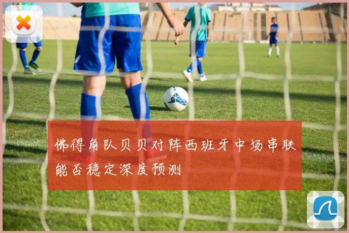 佛得角队贝贝对阵西班牙中场串联能否稳定深度预测
