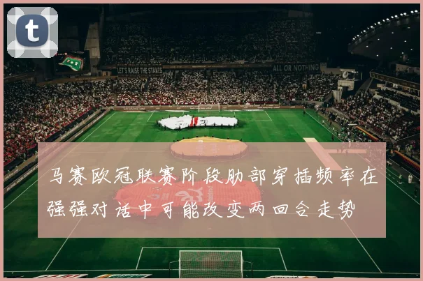 马赛欧冠联赛阶段肋部穿插频率在强强对话中可能改变两回合走势