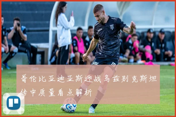哥伦比亚迪亚斯迎战乌兹别克斯坦传中质量看点解析