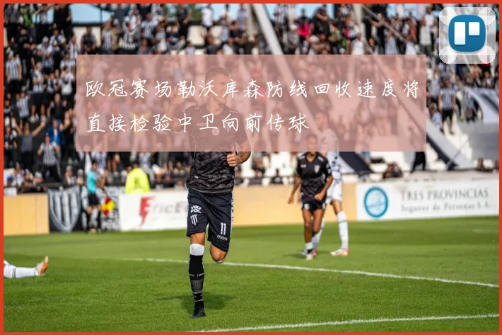 欧冠赛场勒沃库森防线回收速度将直接检验中卫向前传球