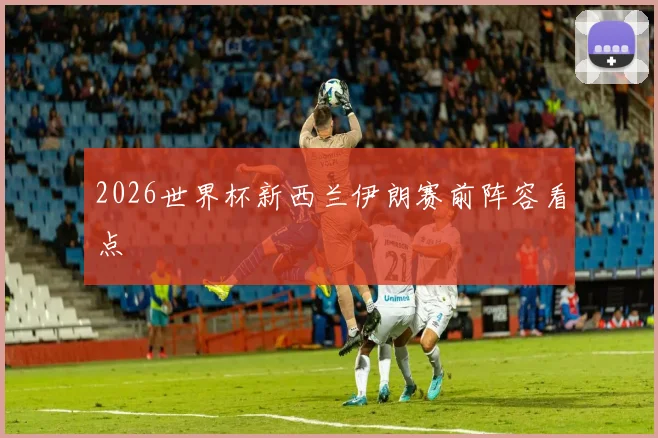 2026世界杯新西兰伊朗赛前阵容看点