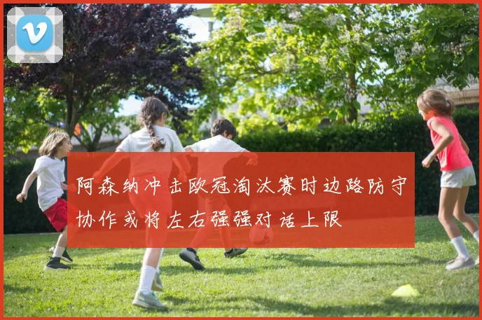 阿森纳冲击欧冠淘汰赛时边路防守协作或将左右强强对话上限