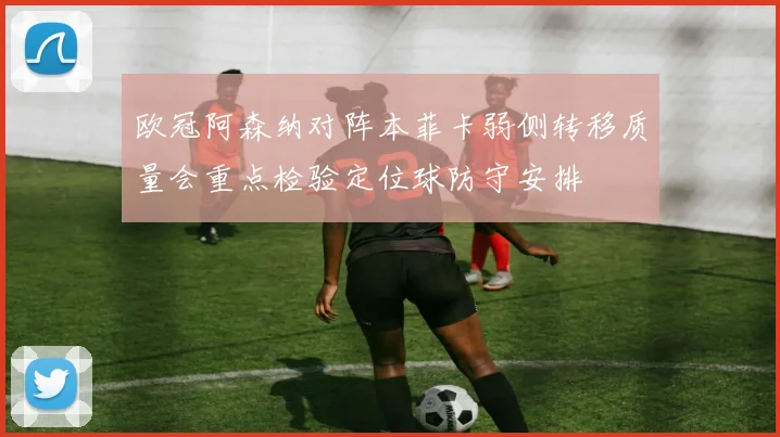 欧冠阿森纳对阵本菲卡弱侧转移质量会重点检验定位球防守安排