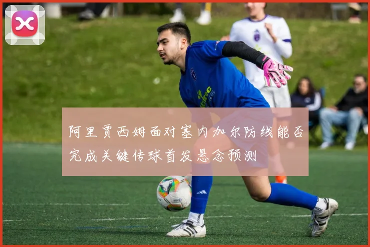 阿里贾西姆面对塞内加尔防线能否完成关键传球首发悬念预测