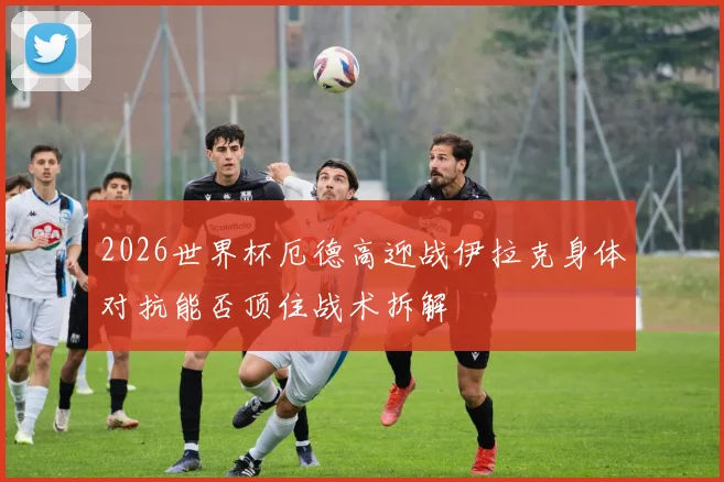 2026世界杯厄德高迎战伊拉克身体对抗能否顶住战术拆解