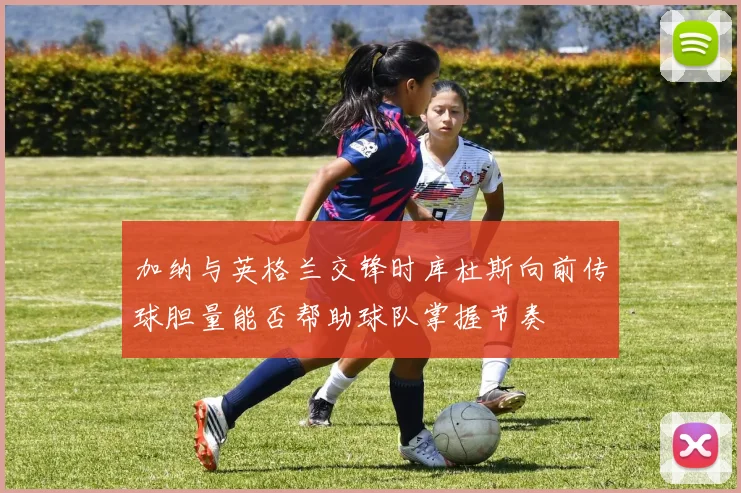 加纳与英格兰交锋时库杜斯向前传球胆量能否帮助球队掌握节奏