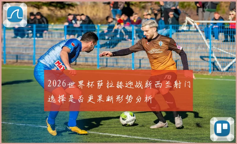 2026世界杯萨拉赫迎战新西兰射门选择是否更果断形势分析