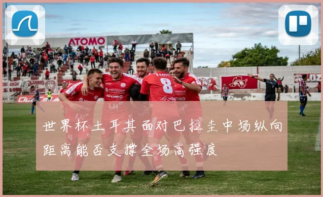 世界杯土耳其面对巴拉圭中场纵向距离能否支撑全场高强度