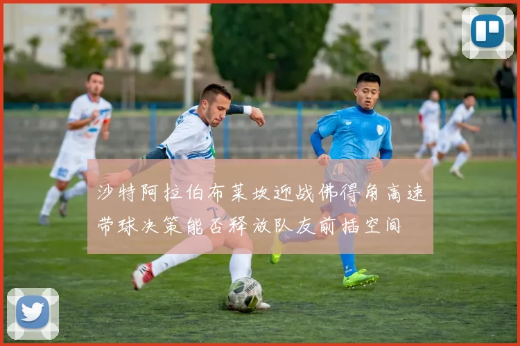 沙特阿拉伯布莱坎迎战佛得角高速带球决策能否释放队友前插空间